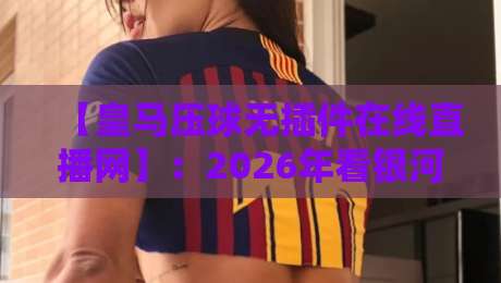 【皇马压球无插件在线直播网】:2026年看银河战舰比赛,就它了! 【皇马压球无插件在线直播网】:2026年看银河战舰比赛,就它了!