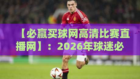 【必赢买球网高清比赛直播网】:2026年球迷必备,高清不卡顿的秘密武器 【必赢买球网高清比赛直播网】:2026年球迷必备,高清不卡顿的秘密武器