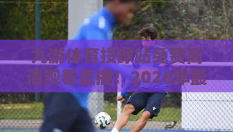 九游体育投球站免费高清观看直播！2026年最新观赛指南与实用技巧