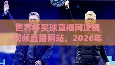 世界杯买球直播网决赛视频直播网站，2026年观赛指南全解析
