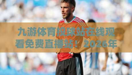 九游体育投球站在线观看免费直播站！2026年最新观赛指南与避坑手册