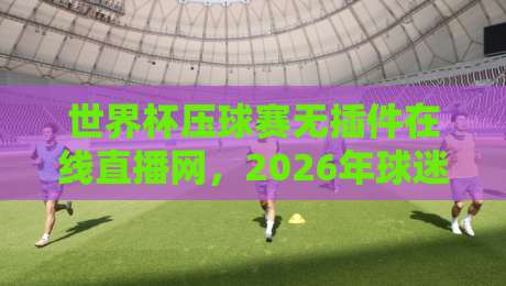 世界杯压球赛无插件在线直播网，2026年球迷必备的观赛新选择