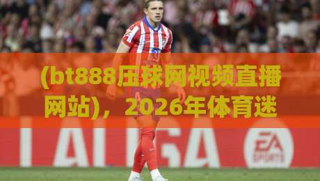 (bt888压球网视频直播网站)，2026年体育迷都在用的直播平台