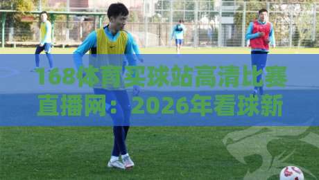 168体育买球站高清比赛直播网：2026年看球新选择，高清流畅还有这些隐藏功能