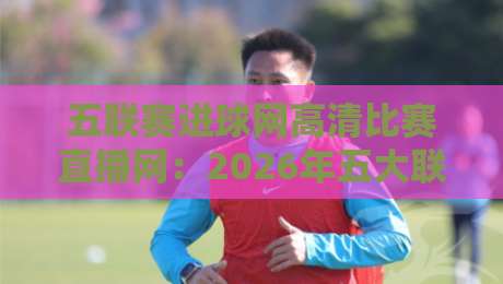 五联赛进球网高清比赛直播网：2026年五大联赛观赛神器，高清流畅不卡顿，英超西甲德甲意甲法甲一网打尽，球迷必备