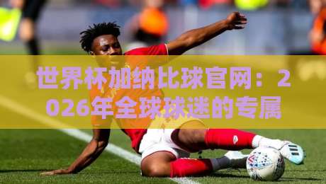 世界杯加纳比球官网:2026年全球球迷的专属观赛指南与独家资源 世界杯加纳比球官网:2026年全球球迷的专属观赛指南与独家资源