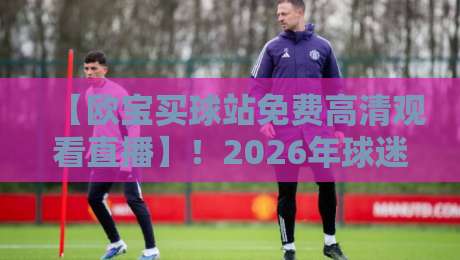 【欧宝买球站免费高清观看直播】！2026年球迷必看的5大理由与避坑指南