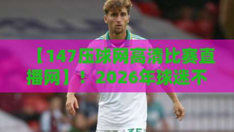 【147压球网高清比赛直播网】！2026年球迷不可错过的观赛新选择