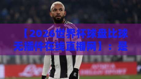 【2026世界杯球盘比球无插件在线直播网】：是时候放下插件，体验纯粹的观赛快感了