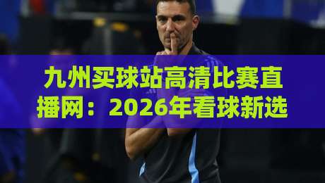 九州买球站高清比赛直播网：2026年看球新选择，实测体验与避坑指南