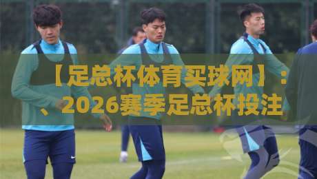 【足总杯体育买球网】:、2026赛季足总杯投注指南与避坑技巧
