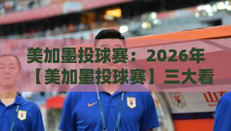 美加墨投球赛:2026年【美加墨投球赛】三大看点不容错过