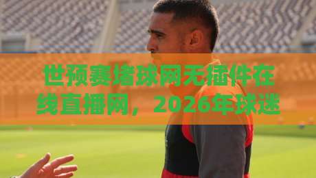 世预赛堵球网无插件在线直播网，2026年球迷必备的观赛神器