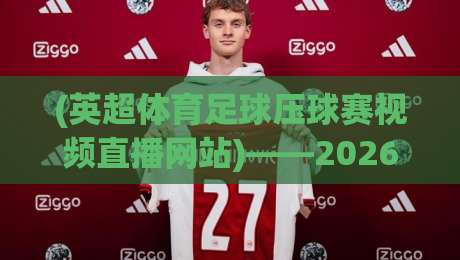 (英超体育足球压球赛视频直播网站)——2026年球迷必看的五大实战技巧！