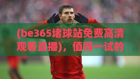 (be365堵球站免费高清观看直播)，值得一试的体育观赛新选择
