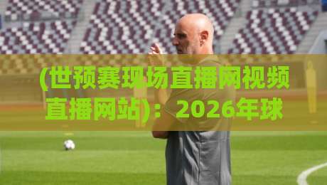 (世预赛现场直播网视频直播网站)：2026年球迷必收的观赛神器清单
