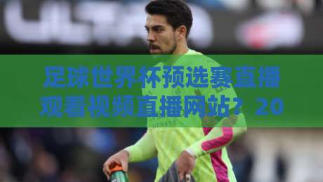 足球世界杯预选赛直播观看视频直播网站？2026观赛老司机亲测推荐（足球世界杯预选赛直播观看视频直播网站）