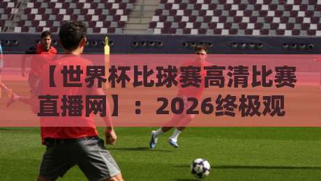 【世界杯比球赛高清比赛直播网】：2026终极观赛指南——告别卡顿，拥抱4K！
