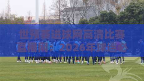 世预赛进球网高清比赛直播网：2026年球迷必藏的观赛宝典