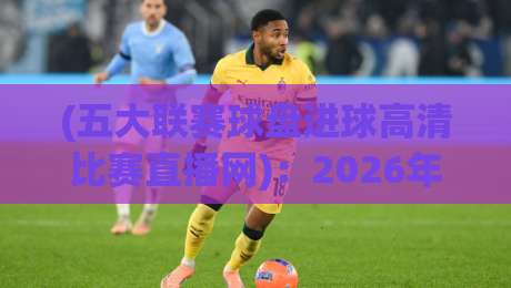 (五大联赛球盘进球高清比赛直播网)：2026年看球新姿势，这些细节你注意到了吗？