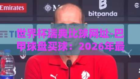 世界杯瑞典比球网址-巴甲球盘买球:2026年最稳的投注渠道与实战技巧 世界杯瑞典比球网址-巴甲球盘买球:2026年最稳的投注渠道与实战技巧