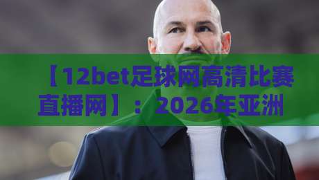 【12bet足球网高清比赛直播网】：2026年亚洲杯、五大联赛观赛体验深度测评，到底值不值得用？