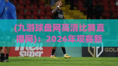 (九游球盘网高清比赛直播网)：2026年观赛新体验，你还在用老掉牙的平台吗？