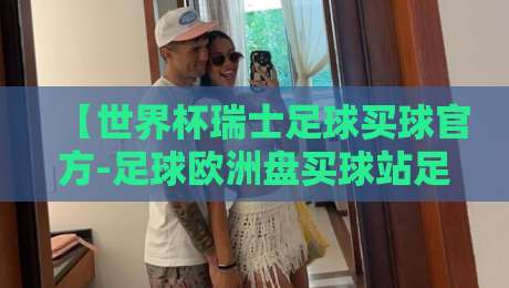 【世界杯瑞士足球买球官方-足球欧洲盘买球站足球体育】——2026年瑞士队欧洲盘口深度分析与观赛指南 【世界杯瑞士足球买球官方-足球欧洲盘买球站足球体育】——2026年瑞士队欧洲盘口深度分析与观赛指南