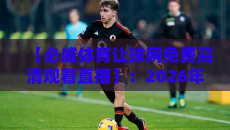【必威体育让球网免费高清观看直播】：2026年观赛指南与真实避坑心得