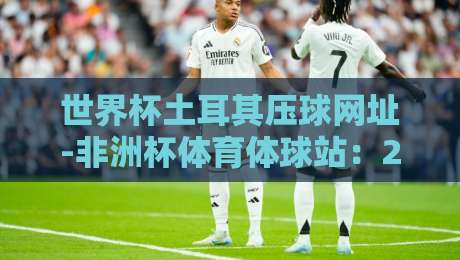 世界杯土耳其压球网址-非洲杯体育体球站:2026年球迷必看的投注指南与实用技巧 世界杯土耳其压球网址-非洲杯体育体球站:2026年球迷必看的投注指南与实用技巧