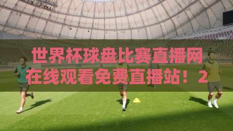世界杯球盘比赛直播网在线观看免费直播站！2026年球迷必收的5个隐藏技巧