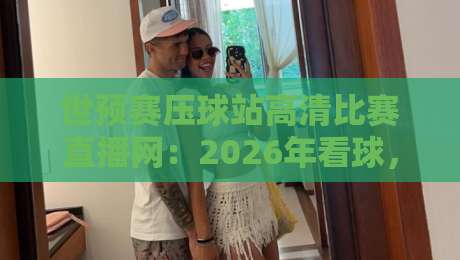 世预赛压球站高清比赛直播网：2026年看球，我劝你别再用老办法了