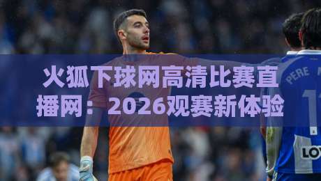 火狐下球网高清比赛直播网:2026观赛新体验,这些细节你未必知道 火狐下球网高清比赛直播网:2026观赛新体验,这些细节你未必知道