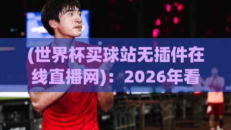 (世界杯买球站无插件在线直播网):2026年看球不卡顿的秘诀【世界杯买球站无插件在线直播网】 (世界杯买球站无插件在线直播网):2026年看球不卡顿的秘诀【世界杯买球站无插件在线直播网】