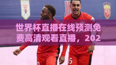 世界杯直播在线预测免费高清观看直播，2026年球迷必看指南
