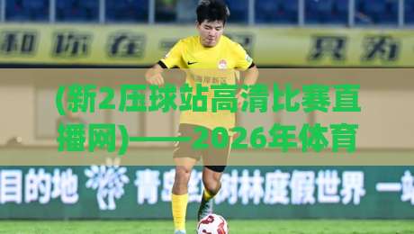 (新2压球站高清比赛直播网)——2026年体育迷必备的观赛神器! (新2压球站高清比赛直播网)——2026年体育迷必备的观赛神器!