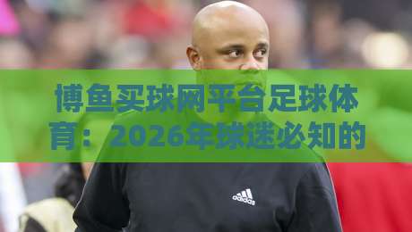 博鱼买球网平台足球体育:2026年球迷必知的五大实战技巧与避坑指南 博鱼买球网平台足球体育:2026年球迷必知的五大实战技巧与避坑指南
