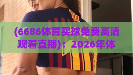 (6686体育买球免费高清观看直播)：2026年体育迷必备的观赛神器，你试过没？