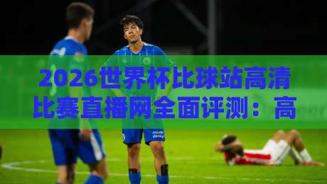 2026世界杯比球站高清比赛直播网全面评测：高清画质、实时比分、多语言解说，2026年看球首选！