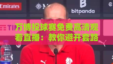 万博投球赛免费高清观看直播：教你避开套路，找到真靠谱的直播源（万博投球赛免费高清观看直播）