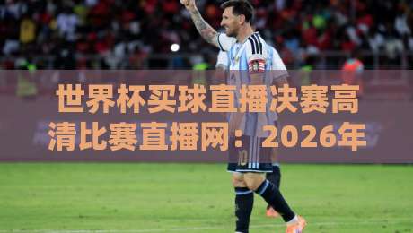 世界杯买球直播决赛高清比赛直播网：2026年决赛观赛指南，高清无延迟体验