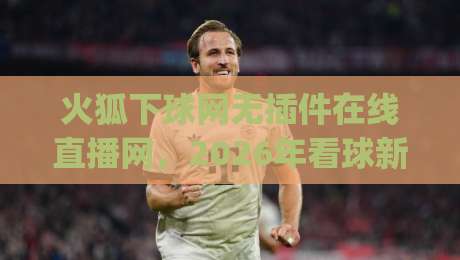 火狐下球网无插件在线直播网，2026年看球新姿势？(火狐下球网无插件在线直播网)
