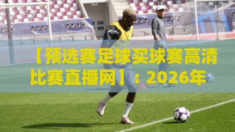 【预选赛足球买球赛高清比赛直播网】: 2026年世预赛观赛指南，高清直播与实用技巧全解析