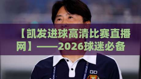【凯发进球高清比赛直播网】——2026球迷必备的高清观赛新选择 【凯发进球高清比赛直播网】——2026球迷必备的高清观赛新选择