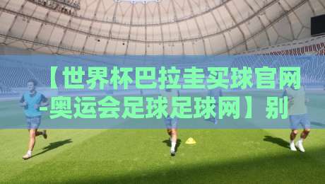 【世界杯巴拉圭买球官网-奥运会足球足球网】别踩坑!2026年靠谱观赛与信息渠道指南 【世界杯巴拉圭买球官网-奥运会足球足球网】别踩坑!2026年靠谱观赛与信息渠道指南