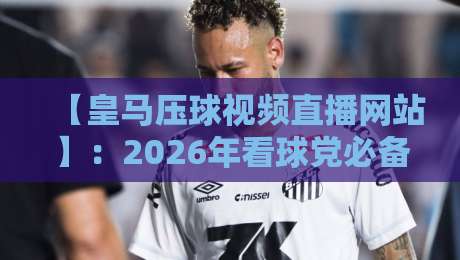 【皇马压球视频直播网站】:2026年看球党必备的观赛指南与避坑手册 【皇马压球视频直播网站】:2026年看球党必备的观赛指南与避坑手册