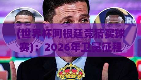 (世界杯阿根廷竞猜买球赛)：2026年卫冕征程与投注策略全解析