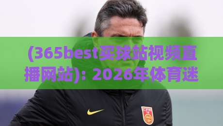 (365best买球站视频直播网站): 2026年体育迷的终极观赛攻略