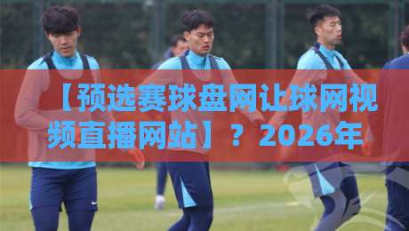 【预选赛球盘网让球网视频直播网站】？2026年新玩法与实战避坑指南