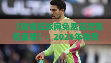 【欧博压球网免费高清观看直播】:2026年体育迷必知的五大观赛技巧与避坑指南 【欧博压球网免费高清观看直播】:2026年体育迷必知的五大观赛技巧与避坑指南